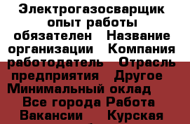 Электрогазосварщик-опыт работы обязателен › Название организации ­ Компания-работодатель › Отрасль предприятия ­ Другое › Минимальный оклад ­ 1 - Все города Работа » Вакансии   . Курская обл.